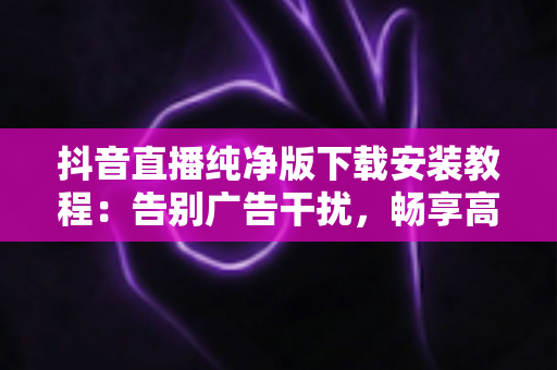 抖音直播纯净版下载安装教程:告别广告干扰,畅享高清直播体验的完整安全指南 抖音直播纯净版下载安装教程:告别广告干扰,畅享高清直播体验的完整安全指南