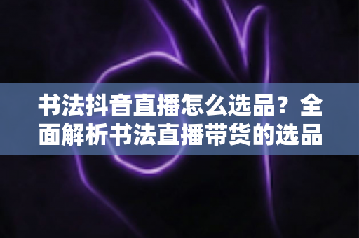 书法抖音直播怎么选品？全面解析书法直播带货的选品策略与实战技巧