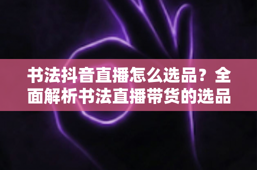 书法抖音直播怎么选品？全面解析书法直播带货的选品策略与实战技巧