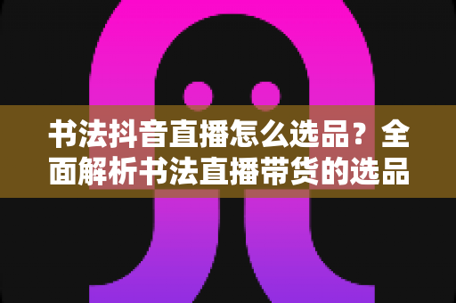 书法抖音直播怎么选品？全面解析书法直播带货的选品策略与实战技巧