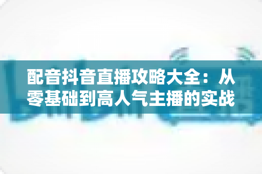 配音抖音直播攻略大全：从零基础到高人气主播的实战指南