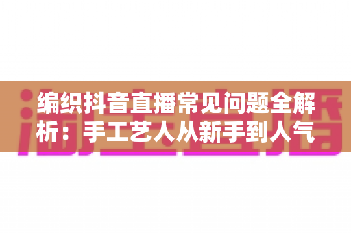 编织抖音直播常见问题全解析:手工艺人从新手到人气主播的实战指南 编织抖音直播常见问题全解析:手工艺人从新手到人气主播的实战指南