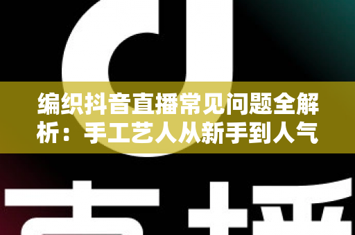 编织抖音直播常见问题全解析:手工艺人从新手到人气主播的实战指南 编织抖音直播常见问题全解析:手工艺人从新手到人气主播的实战指南