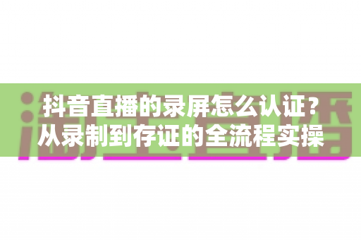 抖音直播的录屏怎么认证?从录制到存证的全流程实操指南 抖音直播的录屏怎么认证?从录制到存证的全流程实操指南