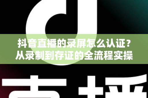 抖音直播的录屏怎么认证?从录制到存证的全流程实操指南 抖音直播的录屏怎么认证?从录制到存证的全流程实操指南