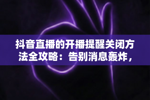 抖音直播的开播提醒关闭方法全攻略:告别消息轰炸,重获清净体验 抖音直播的开播提醒关闭方法全攻略:告别消息轰炸,重获清净体验