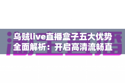 乌贼live直播盒子五大优势全面解析：开启高清流畅直播新体验的最佳选择