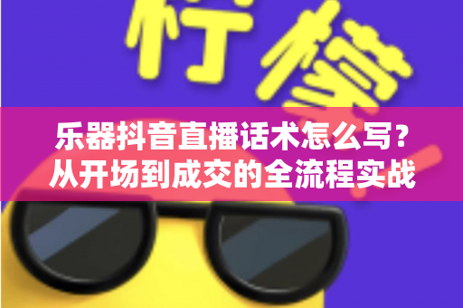 乐器抖音直播话术怎么写？从开场到成交的全流程实战指南