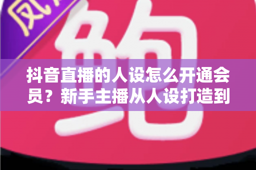抖音直播的人设怎么开通会员？新手主播从人设打造到会员功能解锁的全流程实用指南