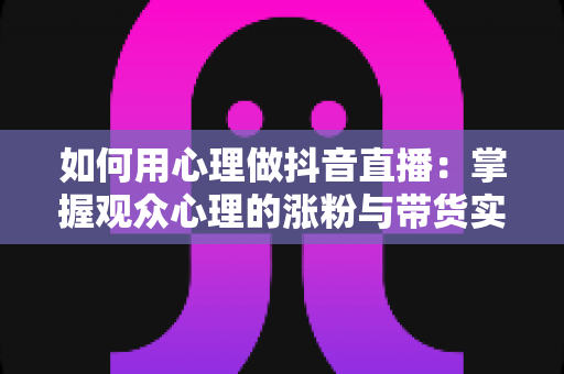 如何用心理做抖音直播:掌握观众心理的涨粉与带货实战全攻略 如何用心理做抖音直播:掌握观众心理的涨粉与带货实战全攻略