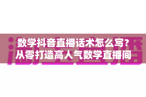 数学抖音直播话术怎么写?从零打造高人气数学直播间的完整话术实战指南 数学抖音直播话术怎么写?从零打造高人气数学直播间的完整话术实战指南