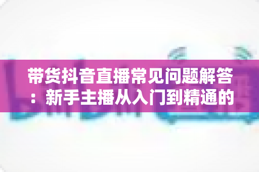 带货抖音直播常见问题解答:新手主播从入门到精通的全流程实战指南 带货抖音直播常见问题解答:新手主播从入门到精通的全流程实战指南