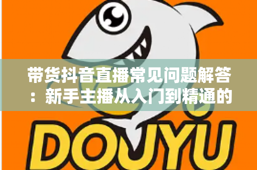带货抖音直播常见问题解答:新手主播从入门到精通的全流程实战指南 带货抖音直播常见问题解答:新手主播从入门到精通的全流程实战指南