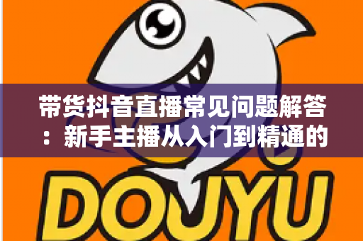 带货抖音直播常见问题解答：新手主播从入门到精通的全流程实战指南