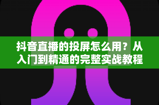 抖音直播的投屏怎么用?从入门到精通的完整实战教程,一键解锁大屏观看新体验 抖音直播的投屏怎么用?从入门到精通的完整实战教程,一键解锁大屏观看新体验
