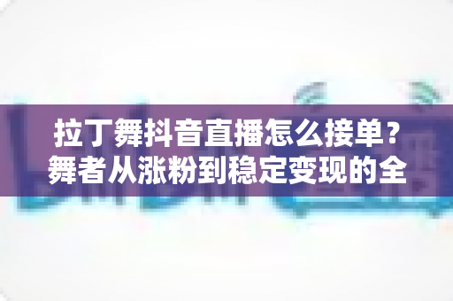 拉丁舞抖音直播怎么接单？舞者从涨粉到稳定变现的全流程实战攻略