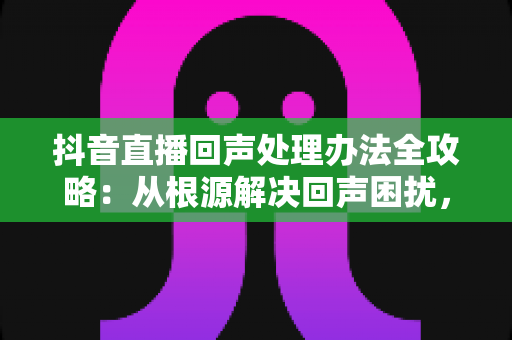 抖音直播回声处理办法全攻略:从根源解决回声困扰,打造专业级直播音质 抖音直播回声处理办法全攻略:从根源解决回声困扰,打造专业级直播音质