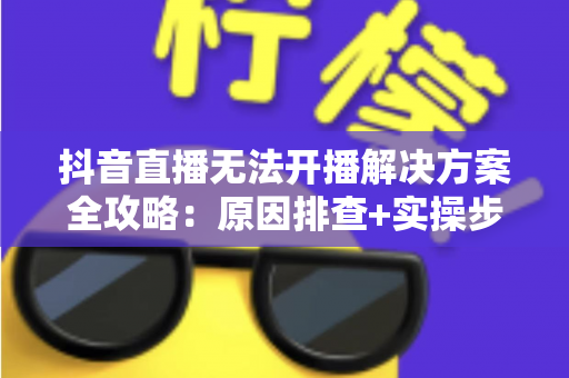 抖音直播无法开播解决方案全攻略:原因排查+实操步骤+常见问答一篇搞定 抖音直播无法开播解决方案全攻略:原因排查+实操步骤+常见问答一篇搞定