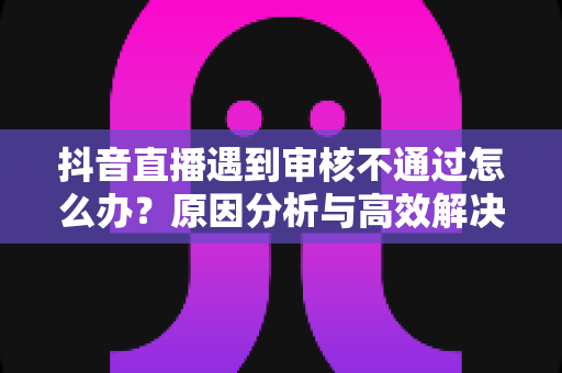 抖音直播遇到审核不通过怎么办?原因分析与高效解决方案全攻略 抖音直播遇到审核不通过怎么办?原因分析与高效解决方案全攻略