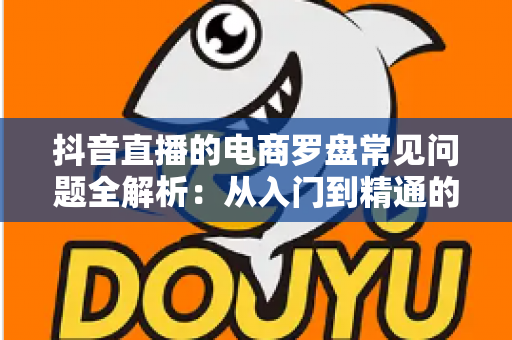 抖音直播的电商罗盘常见问题全解析:从入门到精通的数据运营指南 抖音直播的电商罗盘常见问题全解析:从入门到精通的数据运营指南