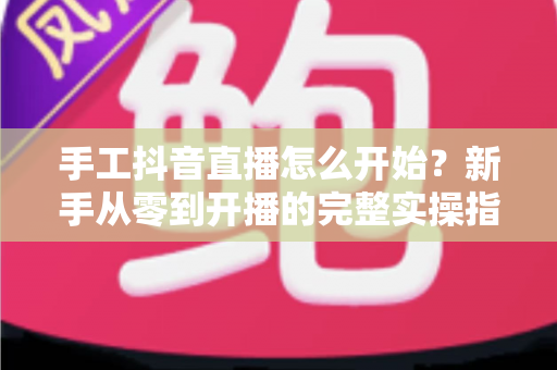 手工抖音直播怎么开始？新手从零到开播的完整实操指南
