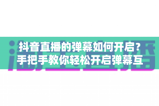 抖音直播的弹幕如何开启？手把手教你轻松开启弹幕互动，玩转直播间