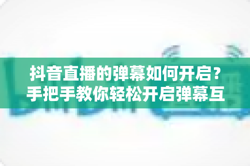 抖音直播的弹幕如何开启？手把手教你轻松开启弹幕互动，玩转直播间