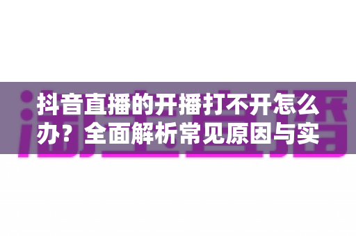 抖音直播的开播打不开怎么办?全面解析常见原因与实用解决方法 抖音直播的开播打不开怎么办?全面解析常见原因与实用解决方法