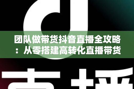团队做带货抖音直播全攻略：从零搭建高转化直播带货团队的实战指南