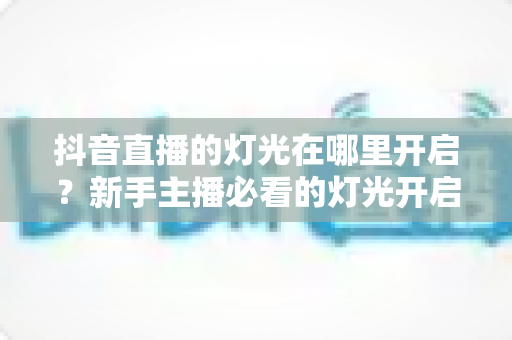 抖音直播的灯光在哪里开启？新手主播必看的灯光开启步骤与专业补光技巧全攻略