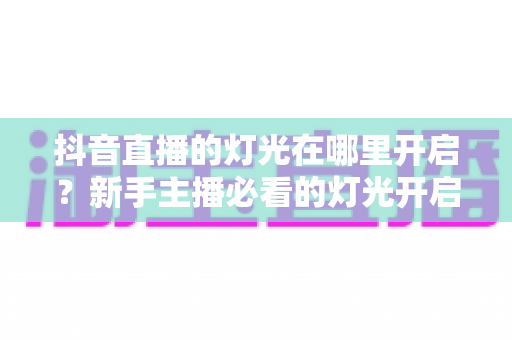 抖音直播的灯光在哪里开启？新手主播必看的灯光开启步骤与专业补光技巧全攻略