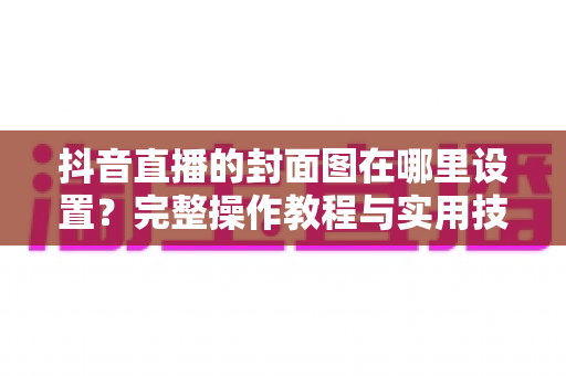 抖音直播的封面图在哪里设置？完整操作教程与实用技巧一览