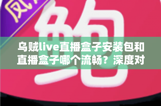 乌贼live直播盒子安装包和直播盒子哪个流畅?深度对比分析与实用选择指南 乌贼live直播盒子安装包和直播盒子哪个流畅?深度对比分析与实用选择指南