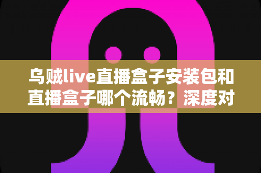 乌贼live直播盒子安装包和直播盒子哪个流畅？深度对比分析与实用选择指南