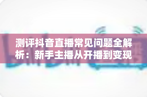 测评抖音直播常见问题全解析：新手主播从开播到变现的避坑实战指南
