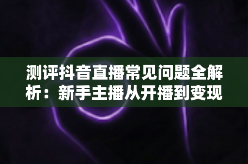 测评抖音直播常见问题全解析：新手主播从开播到变现的避坑实战指南