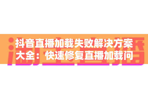 抖音直播加载失败解决方案大全:快速修复直播加载问题的完整实用指南 抖音直播加载失败解决方案大全:快速修复直播加载问题的完整实用指南