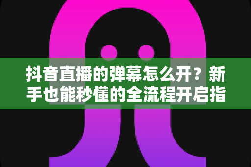 抖音直播的弹幕怎么开？新手也能秒懂的全流程开启指南与互动技巧