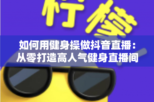 如何用健身操做抖音直播:从零打造高人气健身直播间的完整攻略 如何用健身操做抖音直播:从零打造高人气健身直播间的完整攻略