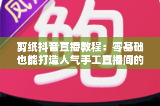 剪纸抖音直播教程:零基础也能打造人气手工直播间的完整指南 剪纸抖音直播教程:零基础也能打造人气手工直播间的完整指南