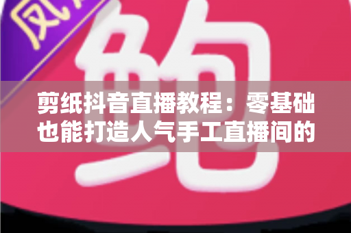 剪纸抖音直播教程：零基础也能打造人气手工直播间的完整指南