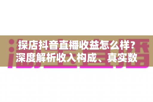 探店抖音直播收益怎么样？深度解析收入构成、真实数据与变现技巧