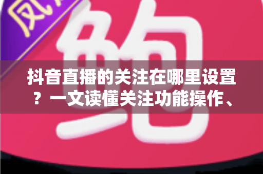 抖音直播的关注在哪里设置?一文读懂关注功能操作、管理与常见问题全解析 抖音直播的关注在哪里设置?一文读懂关注功能操作、管理与常见问题全解析