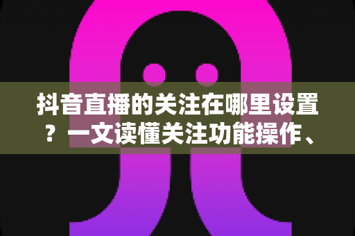 抖音直播的关注在哪里设置?一文读懂关注功能操作、管理与常见问题全解析 抖音直播的关注在哪里设置?一文读懂关注功能操作、管理与常见问题全解析