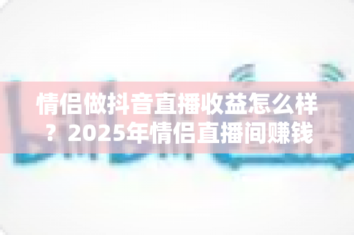 情侣做抖音直播收益怎么样？2025年情侣直播间赚钱模式与真实收入全解析