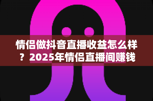 情侣做抖音直播收益怎么样？2025年情侣直播间赚钱模式与真实收入全解析