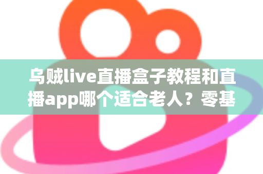 乌贼live直播盒子教程和直播app哪个适合老人？零基础也能轻松上手的观影直播全攻略