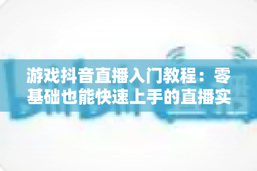 游戏抖音直播入门教程:零基础也能快速上手的直播实战指南 游戏抖音直播入门教程:零基础也能快速上手的直播实战指南
