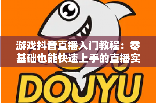 游戏抖音直播入门教程:零基础也能快速上手的直播实战指南 游戏抖音直播入门教程:零基础也能快速上手的直播实战指南