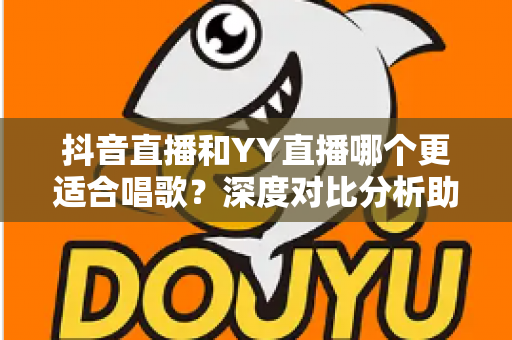 抖音直播和YY直播哪个更适合唱歌？深度对比分析助你选出最佳唱歌平台